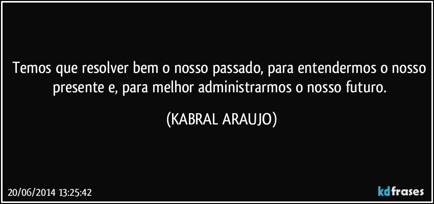 Temos que resolver bem o nosso passado, para entendermos o nosso presente e, para melhor administrarmos o nosso futuro. (KABRAL ARAUJO)