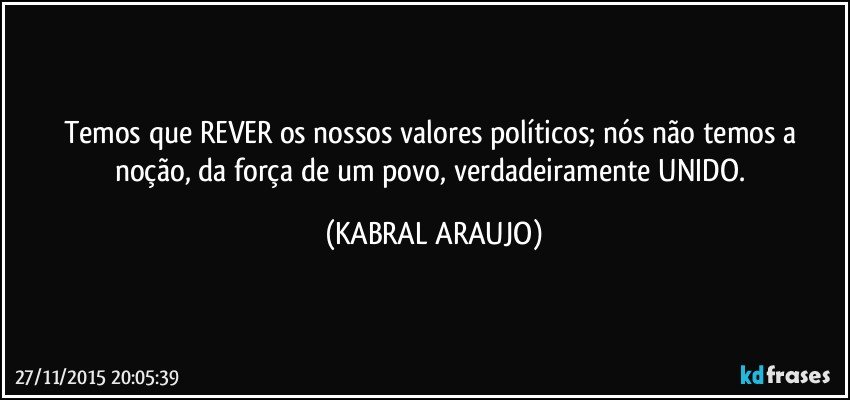 Temos que REVER os nossos valores políticos; nós não temos a noção, da força de um povo, verdadeiramente UNIDO. (KABRAL ARAUJO)