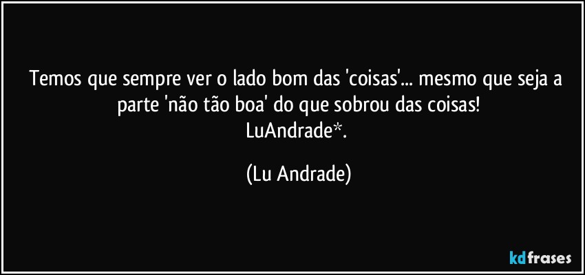 Temos que sempre ver o lado bom das 'coisas'... mesmo que seja a parte 'não tão boa' do que sobrou das coisas!
LuAndrade*. (Lu Andrade)