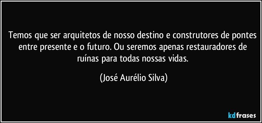 Temos que ser arquitetos de nosso destino e construtores de pontes entre presente e o futuro. Ou seremos apenas restauradores de ruínas para todas nossas vidas. (José Aurélio Silva)