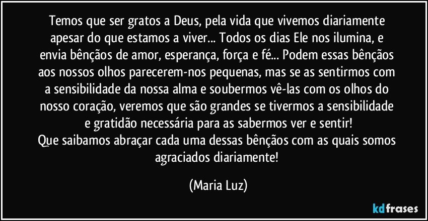 Temos que ser gratos a Deus, pela vida que vivemos diariamente apesar do que estamos a viver... Todos os dias Ele nos ilumina, e envia bênçãos de amor, esperança, força e fé... Podem essas bênçãos aos nossos olhos parecerem-nos pequenas, mas se as sentirmos com a sensibilidade da nossa alma e soubermos vê-las com os olhos do nosso coração, veremos que são grandes se tivermos a sensibilidade e gratidão necessária para as sabermos ver e sentir!
Que saibamos abraçar cada uma dessas bênçãos com as quais somos agraciados diariamente! (Maria Luz)