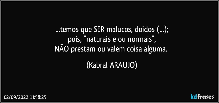 ...temos que SER malucos, doidos (...);
pois, "naturais e/ou normais",
NÃO prestam ou valem coisa alguma. (KABRAL ARAUJO)