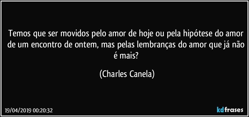 Temos que ser movidos pelo amor de hoje ou pela hipótese do amor de um encontro de ontem, mas pelas lembranças do amor que já não é mais? (Charles Canela)