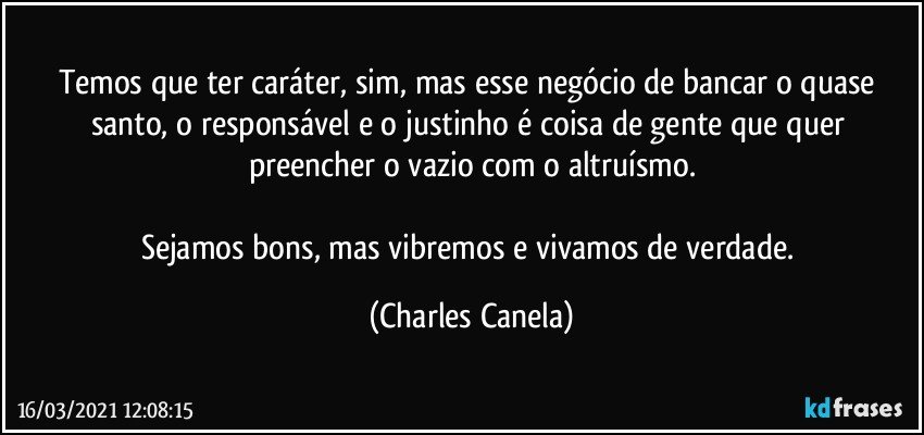 Temos que ter caráter, sim, mas esse negócio de bancar o quase santo, o responsável e o justinho é coisa de gente que quer preencher o vazio com o altruísmo.

Sejamos bons, mas vibremos e vivamos de verdade. (Charles Canela)