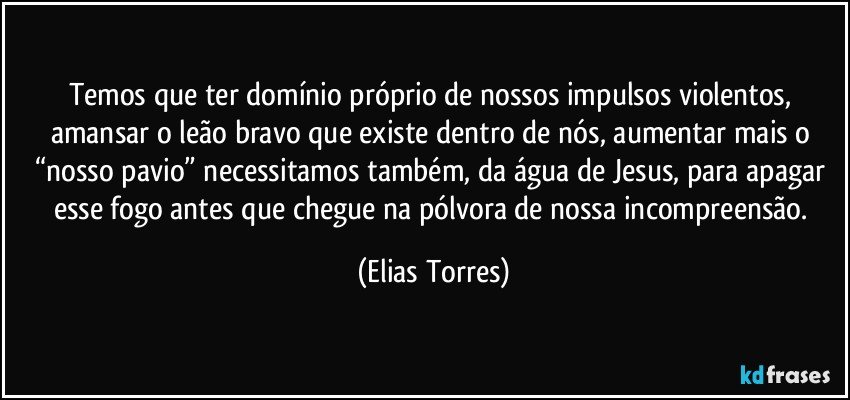 Temos que ter domínio próprio de nossos impulsos violentos, amansar o leão bravo que existe dentro de nós, aumentar mais o “nosso pavio” necessitamos também, da água de Jesus, para apagar esse fogo antes que chegue na pólvora de nossa incompreensão. (Elias Torres)