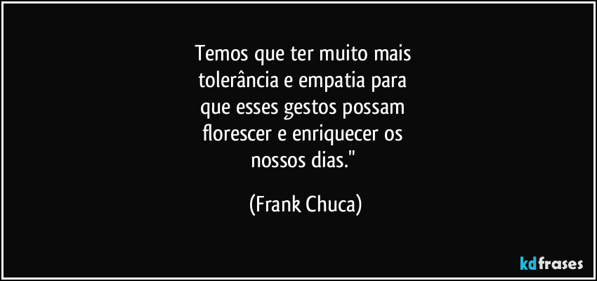 Temos que ter muito mais 
tolerância e empatia para 
que esses gestos possam 
florescer e enriquecer os 
nossos dias." (Frank Chuca)