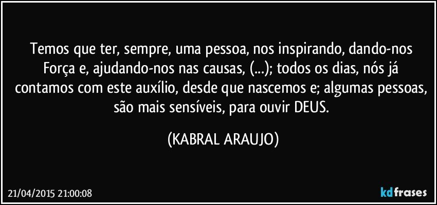 Temos que ter, sempre, uma pessoa, nos inspirando, dando-nos Força e, ajudando-nos nas causas, (...); todos os dias, nós já contamos com este auxílio, desde que nascemos e; algumas pessoas, são mais sensíveis, para ouvir DEUS. (KABRAL ARAUJO)