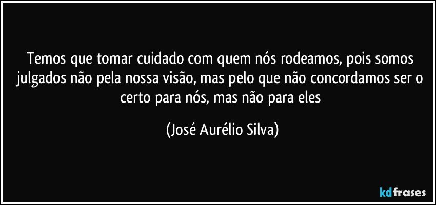 Temos que tomar cuidado com quem nós rodeamos, pois somos julgados não pela nossa visão, mas pelo que não concordamos ser o certo para nós, mas não para eles (José Aurélio Silva)