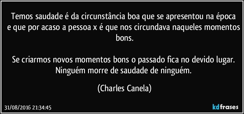 Temos saudade é da circunstância boa que se apresentou na época  e que por acaso a pessoa x é que nos circundava naqueles momentos bons.

Se criarmos novos momentos bons o passado fica no devido lugar. Ninguém morre de saudade de ninguém. (Charles Canela)