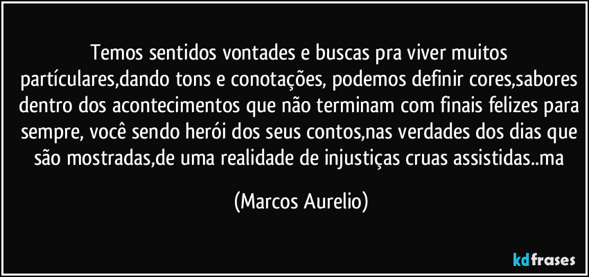 Temos sentidos vontades e buscas pra viver muitos partículares,dando tons e conotações, podemos definir cores,sabores dentro dos acontecimentos que não terminam com finais felizes para sempre, você sendo herói dos seus contos,nas verdades dos dias que são mostradas,de uma realidade de injustiças cruas assistidas..ma (Marcos Aurelio)