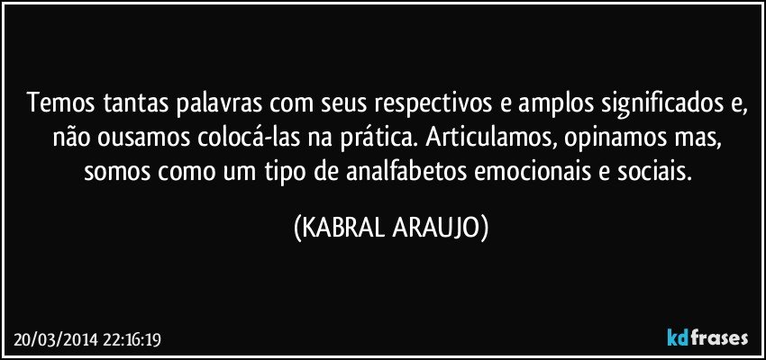 Temos tantas palavras com seus respectivos e amplos significados e, não ousamos colocá-las na prática. Articulamos, opinamos mas, somos como um tipo de analfabetos emocionais e sociais. (KABRAL ARAUJO)