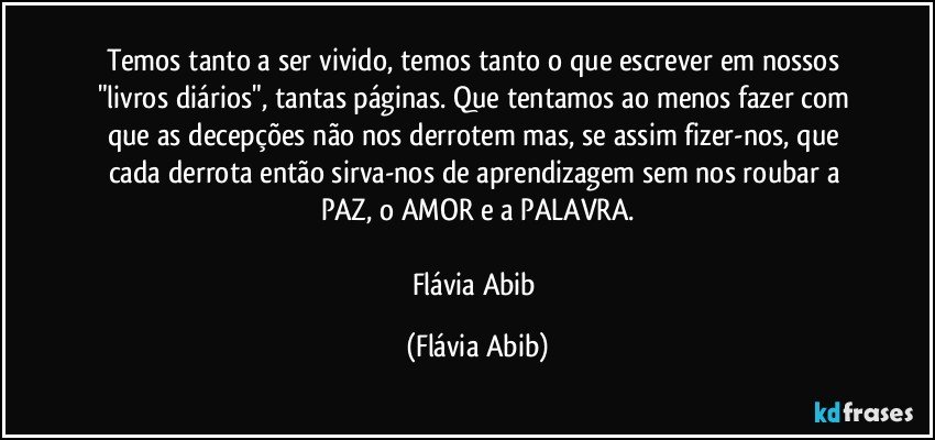 Temos tanto a ser vivido, temos tanto o que escrever em nossos "livros diários", tantas páginas. Que tentamos ao menos fazer com que as decepções não nos derrotem mas, se assim fizer-nos, que cada derrota então sirva-nos de aprendizagem sem nos roubar a PAZ, o AMOR e a PALAVRA.

Flávia Abib (Flávia Abib)