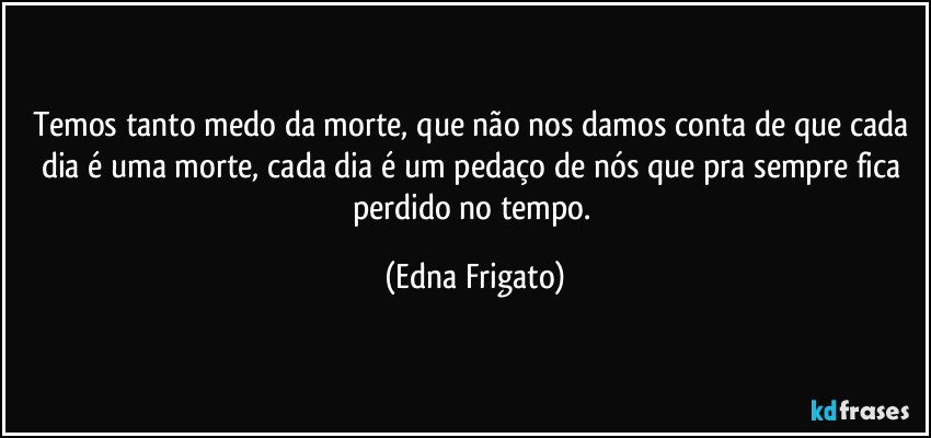 Temos tanto medo da morte, que não nos damos conta de que cada dia é uma morte, cada dia é um pedaço de nós que pra sempre fica perdido no tempo. (Edna Frigato)