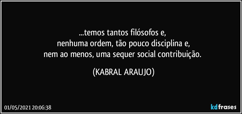 ...temos tantos filósofos e, 
nenhuma ordem, tão pouco disciplina e,
nem ao menos, uma sequer social contribuição. (KABRAL ARAUJO)