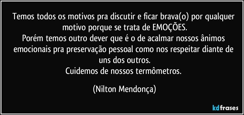 Temos todos os motivos pra discutir e ficar brava(o) por qualquer motivo porque se trata de EMOÇÕES.
Porém temos outro dever que é o de acalmar nossos ânimos emocionais pra preservação pessoal como nos respeitar diante de uns dos outros.
Cuidemos de nossos termômetros. (Nilton Mendonça)