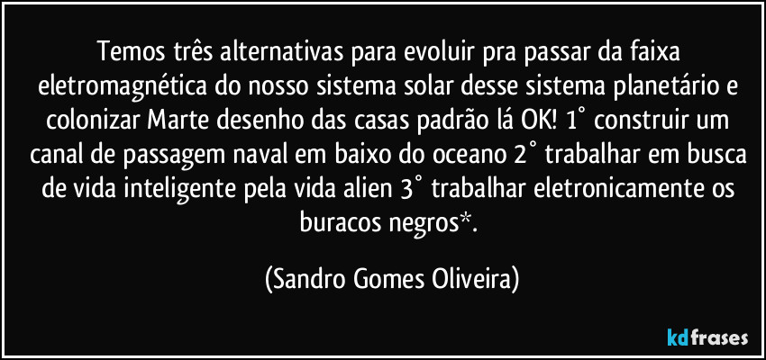 Temos três  alternativas para evoluir pra passar da faixa eletromagnética do nosso sistema solar desse sistema planetário e colonizar Marte desenho das casas padrão lá OK! 1° construir um canal de passagem naval em baixo do oceano 2° trabalhar em busca de vida inteligente pela vida alien 3° trabalhar eletronicamente os buracos negros*. (Sandro Gomes Oliveira)