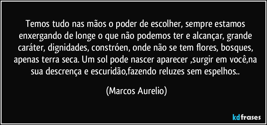 Temos tudo nas mãos o poder de escolher, sempre estamos enxergando de longe o que não podemos ter e alcançar, grande caráter, dignidades, constróen, onde não se tem flores, bosques, apenas terra seca. Um sol pode nascer aparecer ,surgir em você,na sua descrença e escuridão,fazendo reluzes sem espelhos.. (Marcos Aurelio)