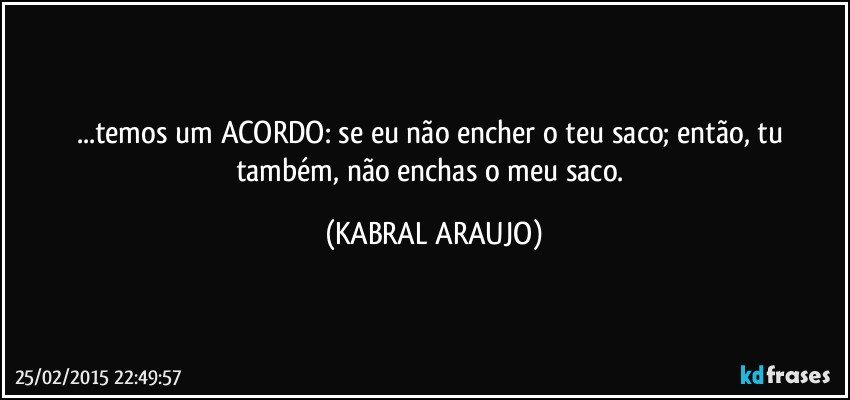 ...temos um ACORDO: se eu não encher o teu saco; então, tu também, não enchas o meu saco. (KABRAL ARAUJO)