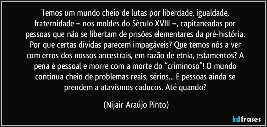 Temos um mundo cheio de lutas por liberdade, igualdade, fraternidade – nos moldes do Século XVIII –, capitaneadas por pessoas que não se libertam de prisões elementares da pré-história. Por que certas dívidas parecem impagáveis? Que temos nós a ver com erros dos nossos ancestrais, em razão de etnia, estamentos? A pena é pessoal e morre com a morte do “criminoso”! O mundo continua cheio de problemas reais, sérios... E pessoas ainda se prendem a atavismos caducos. Até quando? (Nijair Araújo Pinto)