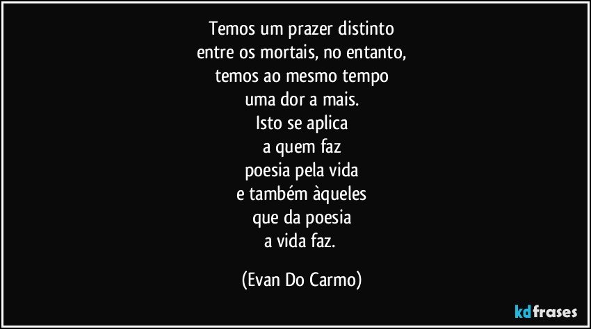 Temos um prazer distinto
entre os mortais, no entanto,
temos ao mesmo tempo
uma dor a mais.
Isto se aplica
a quem faz
poesia pela vida
e também àqueles
que da poesia
a vida faz. (Evan Do Carmo)