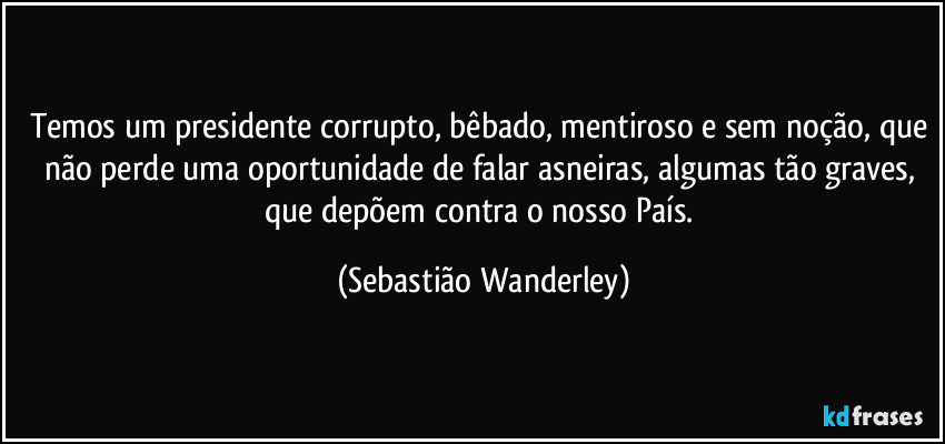 Temos um presidente corrupto, bêbado, mentiroso e sem noção, que não perde uma oportunidade de falar asneiras, algumas tão graves, que depõem contra o nosso País. (Sebastião Wanderley)
