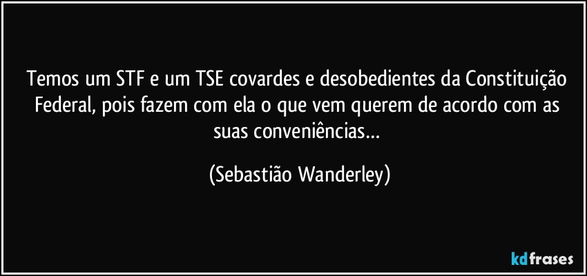 Temos um STF e um TSE covardes e desobedientes da Constituição Federal, pois fazem com ela o que vem querem de acordo com as suas conveniências… (Sebastião Wanderley)