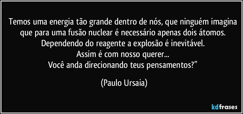 Temos uma energia tão grande dentro de nós, que ninguém imagina que para uma fusão nuclear é necessário apenas dois átomos. Dependendo do reagente a explosão é inevitável. 
Assim é com nosso querer... 
Você anda direcionando teus pensamentos?” (Paulo Ursaia)