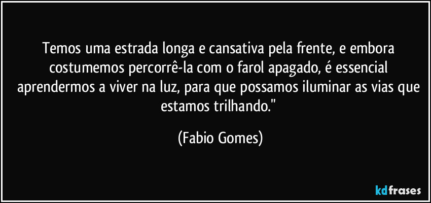 Temos uma estrada longa e cansativa pela frente, e embora costumemos percorrê-la com o farol apagado, é essencial aprendermos a viver na luz, para que possamos iluminar as vias que estamos trilhando." (Fabio Gomes)