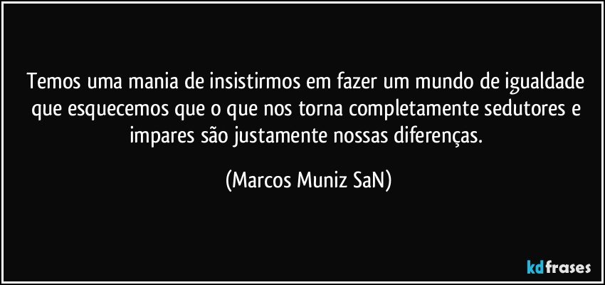 Temos uma mania de insistirmos em fazer um mundo de igualdade que esquecemos que o que nos torna completamente sedutores e impares  são justamente nossas diferenças. (Marcos Muniz SaN)