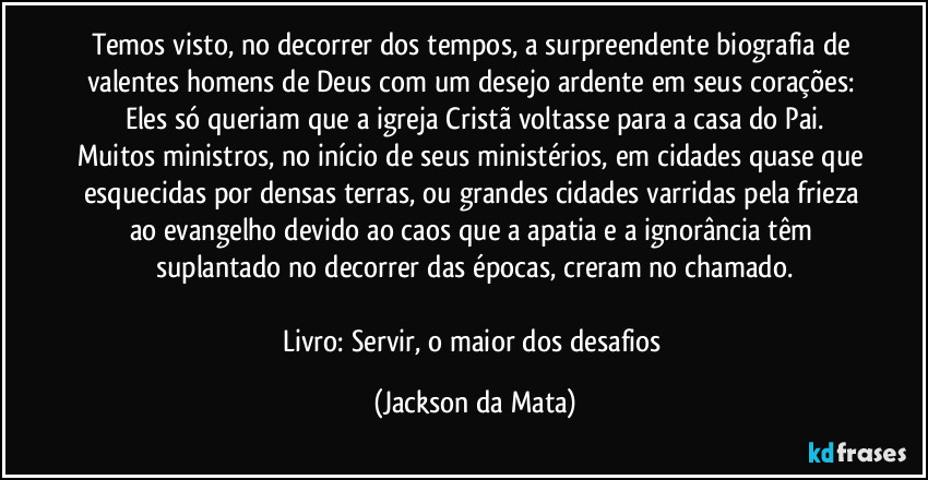 Temos visto, no decorrer dos tempos, a surpreendente biografia de valentes homens de Deus com um desejo ardente em seus corações: Eles só queriam que a igreja Cristã voltasse para a casa do Pai.
Muitos ministros, no início de seus ministérios, em cidades quase que esquecidas por densas terras, ou grandes cidades varridas pela frieza ao evangelho devido ao caos que a apatia e a ignorância têm suplantado no decorrer das épocas, creram no chamado.

Livro: Servir, o maior dos desafios (Jackson da Mata)