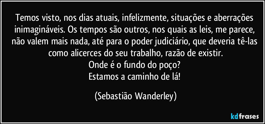 Temos visto, nos dias atuais, infelizmente, situações e aberrações inimagináveis. Os tempos são outros, nos quais as leis, me parece, não valem mais nada, até para o poder judiciário, que deveria tê-las como alicerces do seu trabalho, razão de existir.
Onde é o fundo do poço? 
Estamos a caminho de lá! (Sebastião Wanderley)