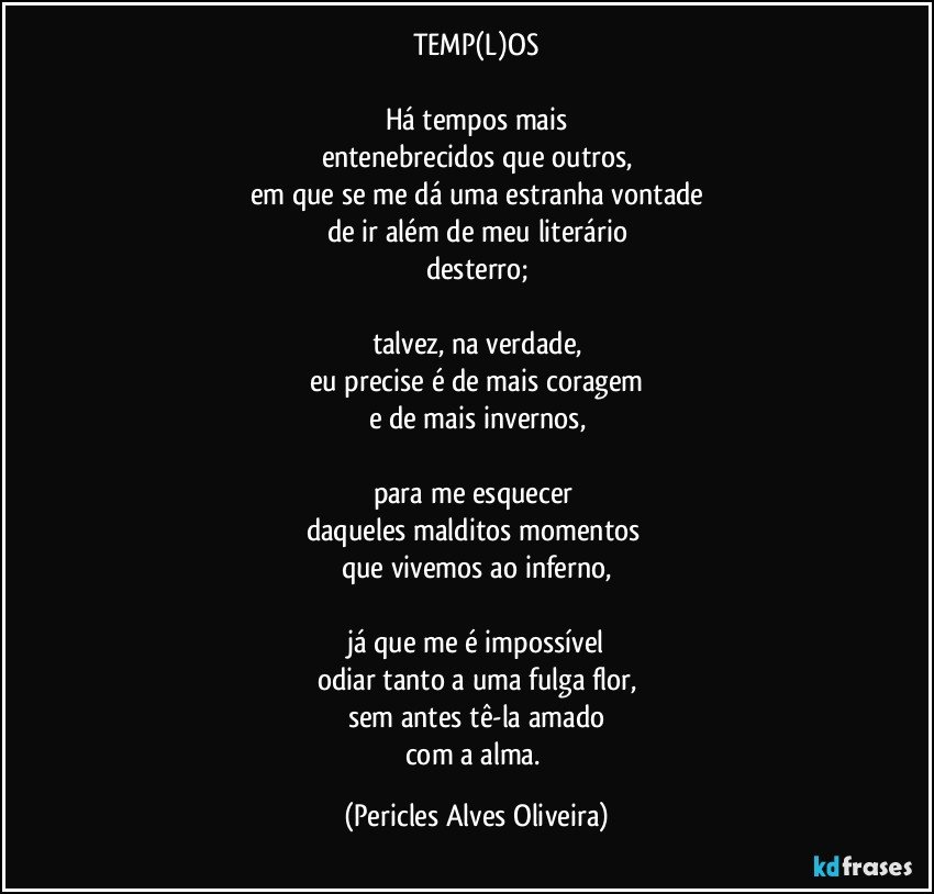 TEMP(L)OS

Há tempos mais
entenebrecidos que outros,
em que se me dá uma estranha vontade
de ir além de meu literário
desterro;

talvez, na verdade,
eu precise é de mais coragem
e de mais invernos,

para me esquecer 
daqueles malditos momentos 
que vivemos ao inferno,

já que me é impossível
odiar tanto a uma fulga flor,
sem antes tê-la amado
com a alma. (Pericles Alves Oliveira)