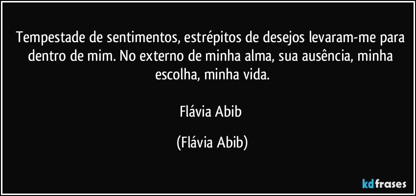 Tempestade de sentimentos, estrépitos de desejos levaram-me para dentro de mim. No externo de minha alma, sua ausência, minha escolha, minha vida.

Flávia Abib (Flávia Abib)