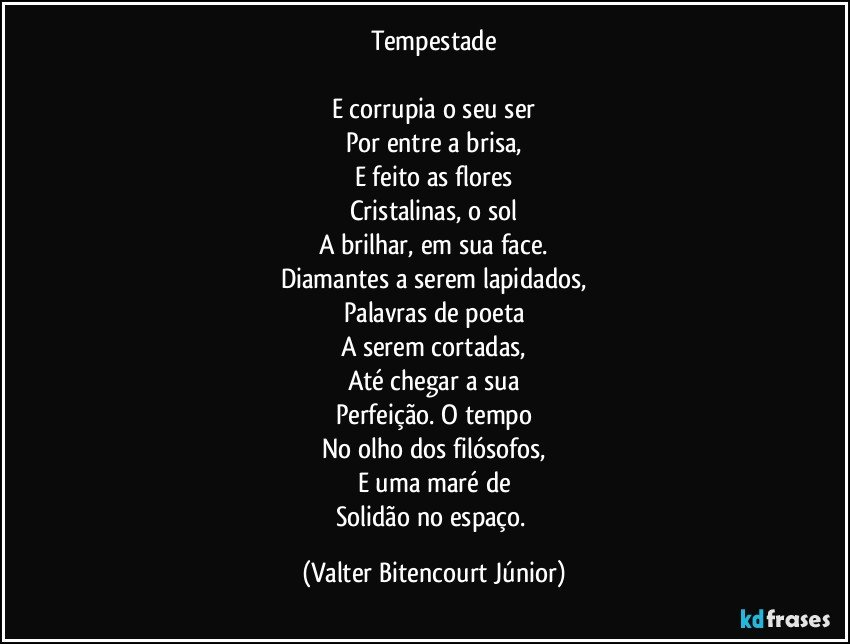 Tempestade

E corrupia o seu ser
Por entre a brisa,
E feito as flores
Cristalinas, o sol
A brilhar, em sua face.
Diamantes a serem lapidados,
Palavras de poeta
A serem cortadas,
Até chegar a sua
Perfeição. O tempo
No olho dos filósofos,
E uma maré de
Solidão no espaço. (Valter Bitencourt Júnior)