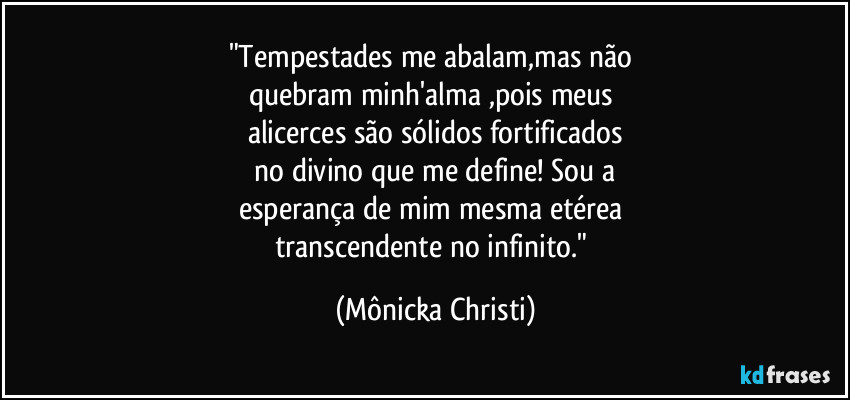 "Tempestades me abalam,mas não 
quebram minh'alma ,pois meus 
alicerces são sólidos fortificados
 no divino que me define! Sou a 
esperança de mim mesma etérea 
transcendente no infinito." (Mônicka Christi)