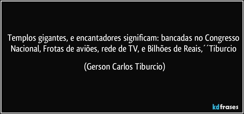 Templos gigantes, e encantadores significam: bancadas no Congresso Nacional, Frotas de aviões, rede de TV, e Bilhões de Reais,´´Tiburcio (Gerson Carlos Tiburcio)