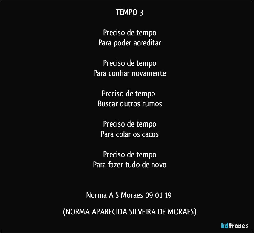 TEMPO 3

Preciso de tempo
Para poder acreditar

Preciso de tempo
Para confiar novamente

Preciso de tempo 
Buscar outros rumos

Preciso de tempo
Para colar os cacos

Preciso de tempo
Para fazer tudo de novo


Norma A S Moraes 09/01/19 (NORMA APARECIDA SILVEIRA DE MORAES)