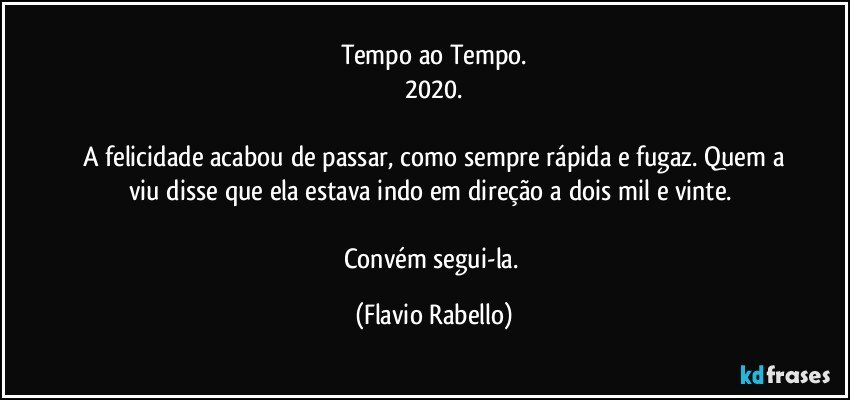 Tempo ao Tempo.
2020.

 A felicidade acabou  de passar, como sempre rápida e fugaz. Quem a viu disse que ela estava indo em direção a dois mil e vinte. 

Convém segui-la. (Flavio Rabello)