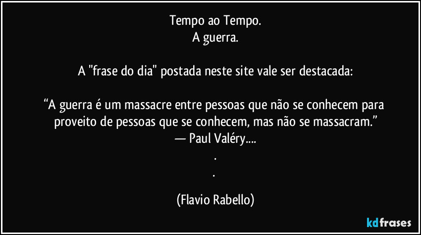 Tempo ao Tempo.
A guerra.

A "frase do dia" postada neste site vale ser destacada:

“A guerra é um massacre entre pessoas que não se conhecem para proveito de pessoas que se conhecem, mas não se massacram.”
— Paul Valéry...
.
. (Flavio Rabello)