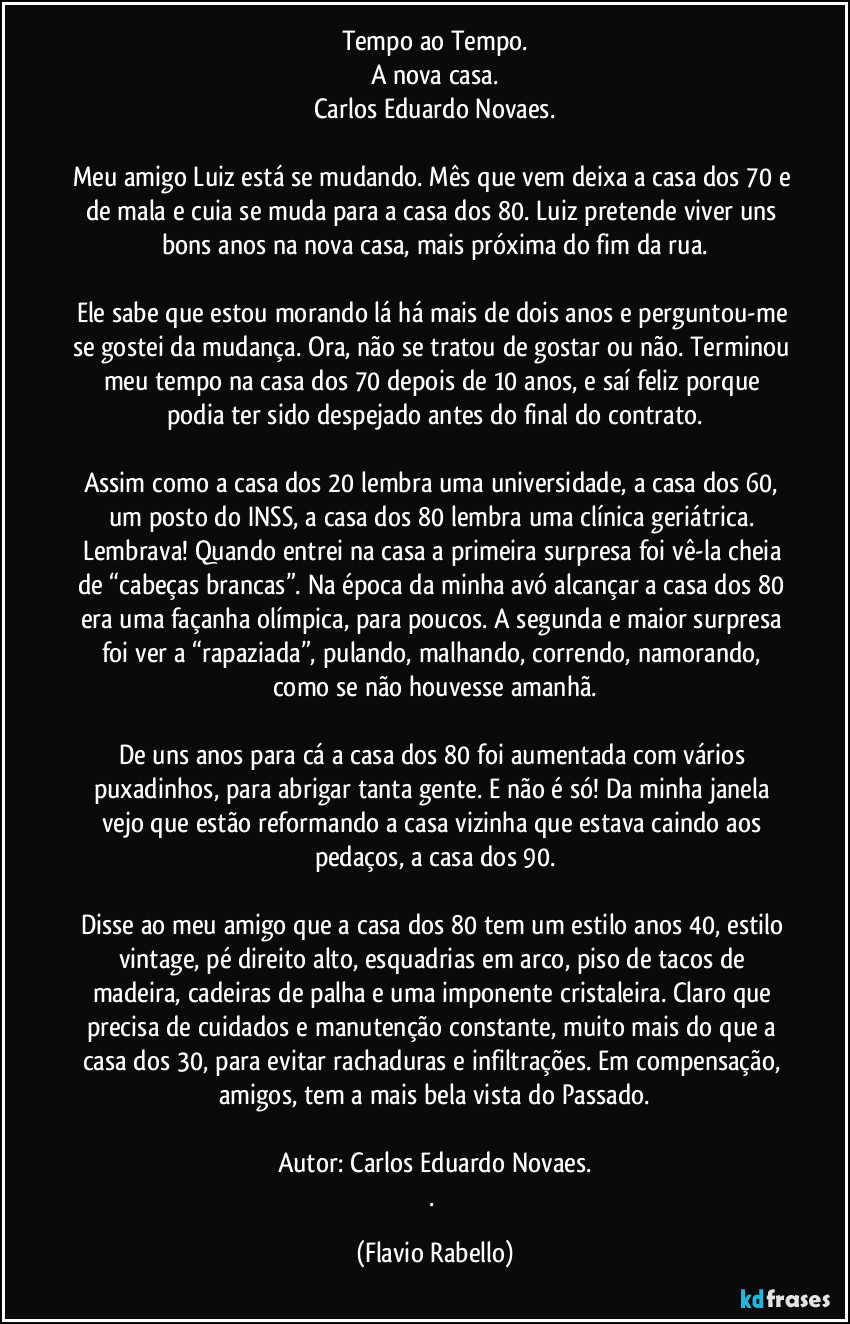 Tempo ao Tempo.
A nova casa.
Carlos Eduardo Novaes.

Meu amigo Luiz está se mudando. Mês que vem deixa a casa dos 70 e de mala e cuia se muda para a casa dos 80. Luiz pretende viver uns bons anos na nova casa, mais próxima do fim da rua.

Ele sabe que estou morando lá há mais de dois anos e perguntou-me se gostei da mudança. Ora, não se tratou de gostar ou não. Terminou meu tempo na casa dos 70 depois de 10 anos, e saí feliz porque podia ter sido despejado antes do final do contrato.

Assim como a casa dos 20 lembra uma universidade, a casa dos 60, um posto do INSS, a casa dos 80 lembra uma clínica geriátrica. Lembrava! Quando entrei na casa a primeira surpresa foi vê-la cheia de “cabeças brancas”. Na época da minha avó alcançar a casa dos 80 era uma façanha olímpica, para poucos. A segunda e maior surpresa foi ver a “rapaziada”, pulando, malhando, correndo, namorando, como se não houvesse amanhã.
 
De uns anos para cá a casa dos 80 foi aumentada com vários puxadinhos, para abrigar tanta gente. E não é só! Da minha janela vejo que estão reformando a casa vizinha que estava caindo aos pedaços, a casa dos 90.

Disse ao meu amigo que a casa dos 80 tem um estilo anos 40, estilo vintage, pé direito alto, esquadrias em arco, piso de tacos de madeira, cadeiras de palha e uma imponente cristaleira. Claro que precisa de cuidados e manutenção constante, muito mais do que a casa dos 30, para evitar rachaduras e infiltrações. Em compensação, amigos, tem a mais bela vista do Passado.

Autor: Carlos Eduardo Novaes.
. (Flavio Rabello)