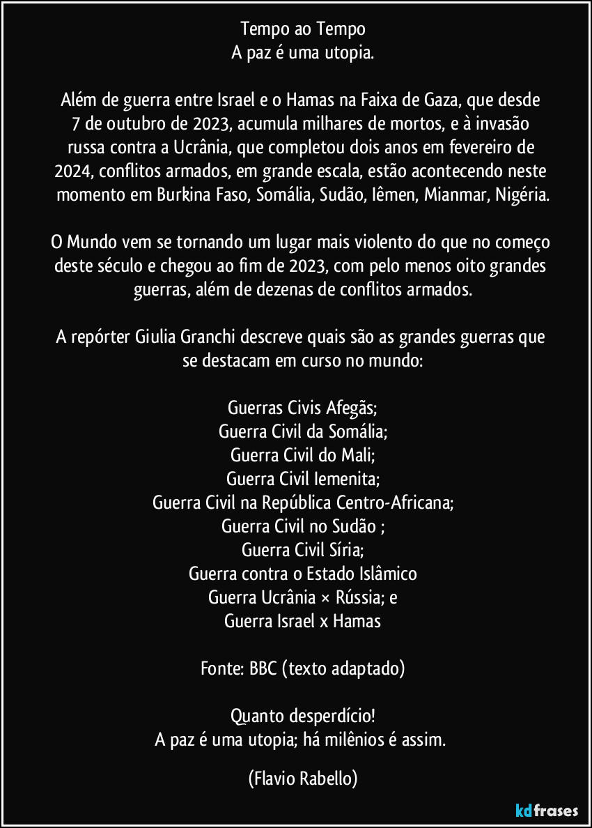 Tempo ao Tempo
A paz é uma utopia.

Além  de  guerra entre Israel e o Hamas na Faixa de Gaza, que desde 7 de outubro de 2023,  acumula milhares de mortos, e à invasão russa contra a Ucrânia, que completou  dois anos em fevereiro de 2024, conflitos armados, em grande escala,  estão acontecendo neste momento em Burkina Faso, Somália, Sudão, Iêmen, Mianmar, Nigéria.

O Mundo vem se tornando um lugar mais violento do que no começo deste século e chegou  ao fim de 2023, com pelo menos oito grandes guerras, além de dezenas de conflitos armados.

A repórter Giulia Granchi descreve quais são as grandes guerras que se destacam em curso no mundo:

Guerras Civis Afegãs;
Guerra Civil da Somália;
Guerra Civil do Mali;
Guerra Civil Iemenita;
Guerra Civil na República Centro-Africana;
Guerra Civil no Sudão ;
Guerra Civil Síria;
Guerra contra o Estado Islâmico
Guerra Ucrânia × Rússia; e
Guerra Israel x Hamas

Fonte: BBC (texto adaptado)

Quanto desperdício!
A paz é uma utopia; há milênios é assim. (Flavio Rabello)