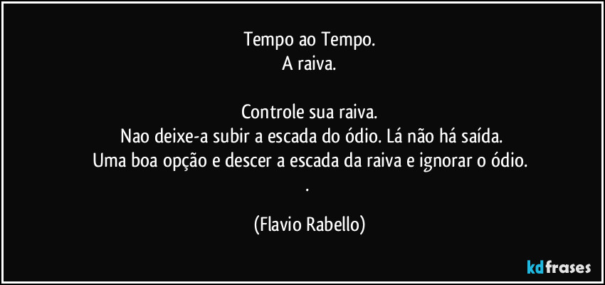Tempo ao Tempo.
A raiva.

Controle sua raiva.
 Nao deixe-a subir a escada do ódio. Lá não há saída.
Uma boa opção e descer a escada da raiva e ignorar o ódio.
. (Flavio Rabello)