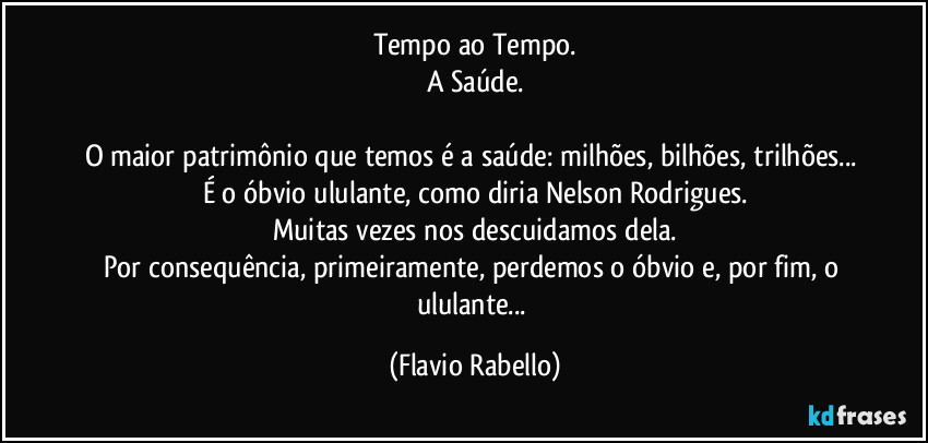 Tempo ao Tempo.
A Saúde.

O maior patrimônio que temos é a saúde: milhões, bilhões, trilhões... 
É o óbvio ululante, como diria Nelson Rodrigues.
Muitas vezes nos descuidamos dela.
Por consequência, primeiramente, perdemos o óbvio e, por fim, o ululante... (Flavio Rabello)