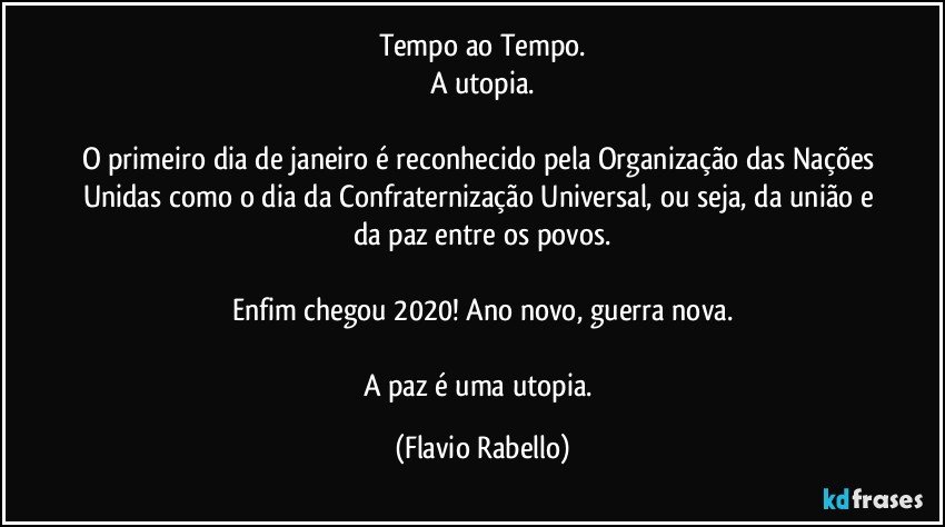 Tempo ao Tempo.
A utopia.

O primeiro dia de janeiro é reconhecido pela Organização das Nações Unidas como o dia da Confraternização  Universal, ou seja, da união e da paz entre os povos.

Enfim chegou 2020! Ano novo, guerra nova.

A paz é uma utopia. (Flavio Rabello)