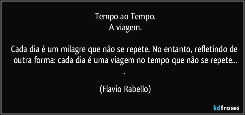 Tempo ao Tempo.
A viagem.

Cada dia é um milagre que não se repete. No entanto, refletindo de outra forma: cada dia é uma viagem no tempo que não se repete...
. (Flavio Rabello)