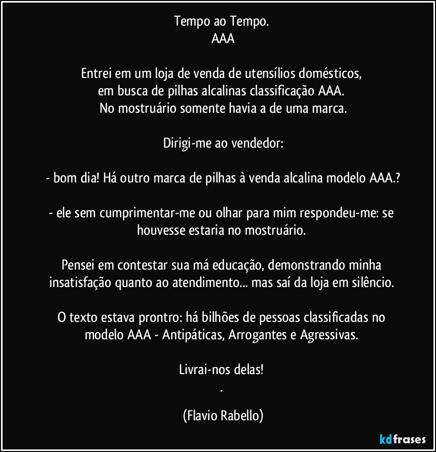 Tempo ao Tempo. 
AAA
Entrei em um loja de venda de utensílios domésticos, 
em  busca de pilhas alcalinas classificação AAA. 
No mostruário somente havia a de uma marca.
Dirigi-me ao vendedor:
- bom dia! Há outro marca de pilhas à venda alcalina modelo AAA.?
- ele sem cumprimentar-me ou olhar para mim respondeu-me: se houvesse estaria no mostruário. 
Pensei em contestar sua má educação, demonstrando minha insatisfação quanto ao atendimento... mas saí da loja em silêncio. 
O texto estava prontro: há bilhões de pessoas classificadas no modelo AAA - Antipáticas, Arrogantes e Agressivas. 
Livrai-nos delas! 
. (Flavio Rabello)