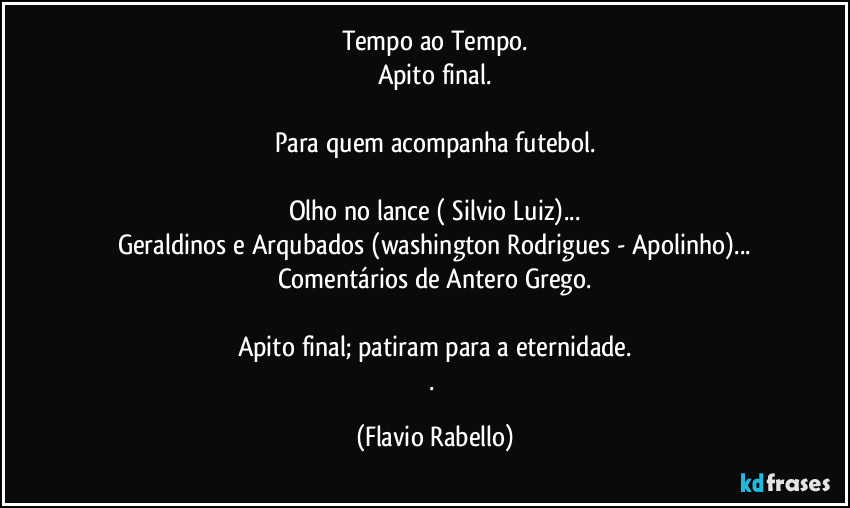 Tempo ao Tempo.
Apito final.

Para quem acompanha futebol.

Olho no lance ( Silvio Luiz)...
Geraldinos e Arqubados (washington Rodrigues - Apolinho)...
Comentários de  Antero  Grego.

Apito final; patiram para a eternidade.
. (Flavio Rabello)