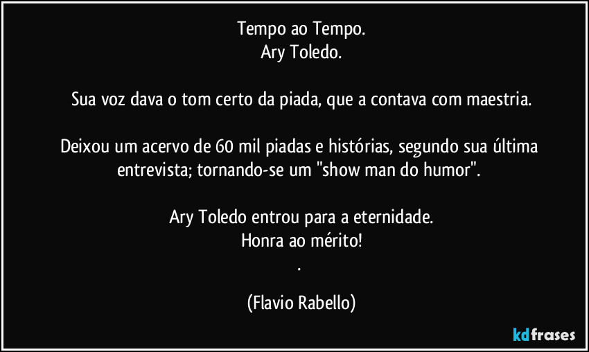 Tempo ao Tempo.
Ary Toledo.

Sua voz dava o tom certo da piada, que a contava com maestria.

Deixou um acervo de 60 mil  piadas e histórias, segundo sua última entrevista; tornando-se um "show man do humor". 

Ary Toledo entrou  para a eternidade.
Honra ao mérito!
. (Flavio Rabello)