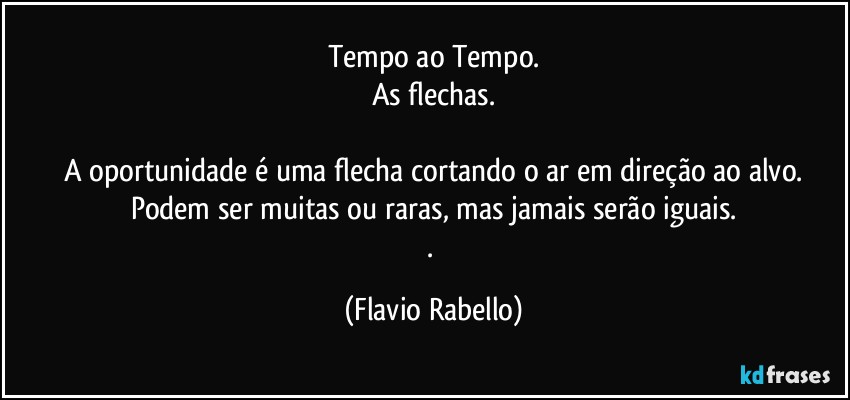 Tempo ao Tempo.
As flechas.

A oportunidade é uma flecha cortando o ar em direção ao alvo.
Podem ser muitas ou raras, mas jamais serão iguais.
. (Flavio Rabello)