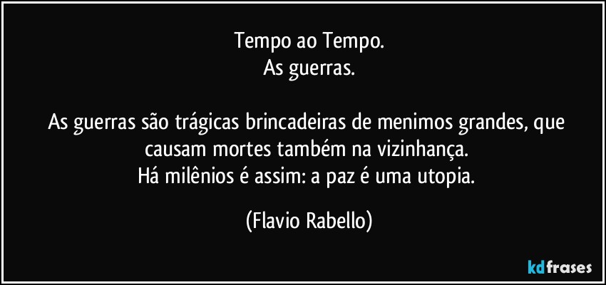 Tempo ao Tempo.
As guerras.

As guerras são trágicas brincadeiras de menimos grandes, que causam mortes também na vizinhança. 
Há milênios é assim: a paz é uma utopia. (Flavio Rabello)